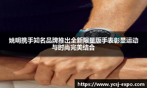 姚明携手知名品牌推出全新限量版手表彰显运动与时尚完美结合