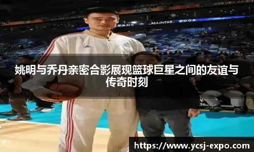 姚明与乔丹亲密合影展现篮球巨星之间的友谊与传奇时刻